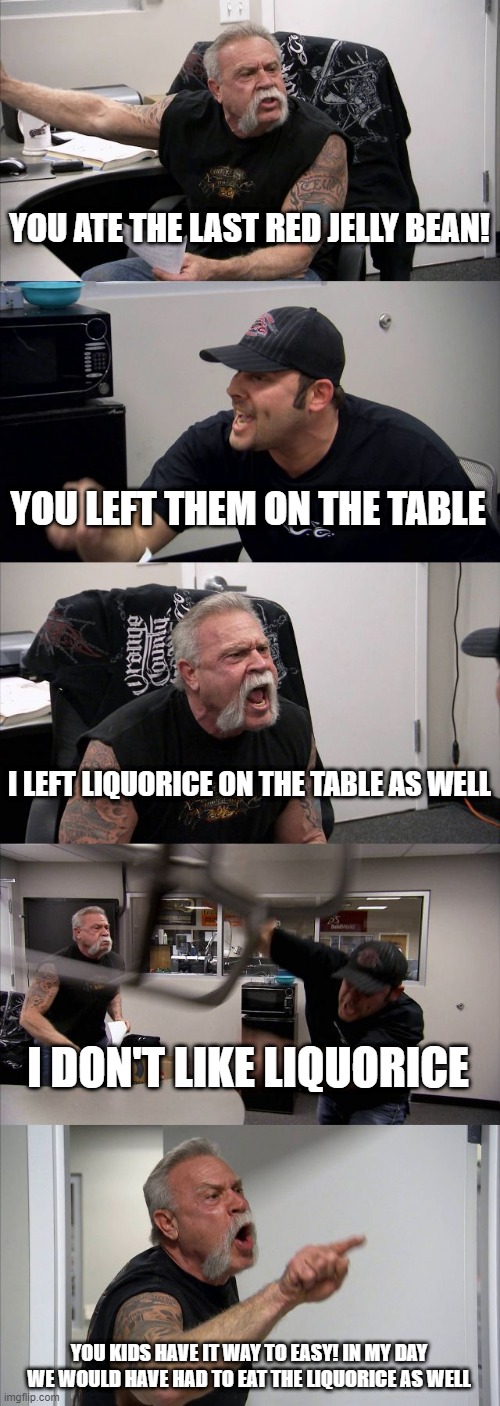 American Chopper Argument | YOU ATE THE LAST RED JELLY BEAN! YOU LEFT THEM ON THE TABLE; I LEFT LIQUORICE ON THE TABLE AS WELL; I DON'T LIKE LIQUORICE; YOU KIDS HAVE IT WAY TO EASY! IN MY DAY WE WOULD HAVE HAD TO EAT THE LIQUORICE AS WELL | image tagged in memes,american chopper argument | made w/ Imgflip meme maker