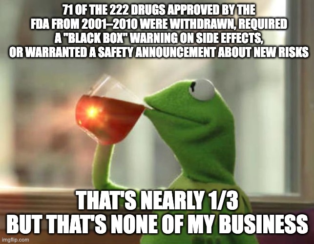 stats via 2017 NPR article, "One-Third Of New Drugs Had Safety Problems After FDA Approval" | 71 OF THE 222 DRUGS APPROVED BY THE FDA FROM 2001–2010 WERE WITHDRAWN, REQUIRED A "BLACK BOX" WARNING ON SIDE EFFECTS, OR WARRANTED A SAFETY ANNOUNCEMENT ABOUT NEW RISKS; THAT'S NEARLY 1/3
BUT THAT'S NONE OF MY BUSINESS | image tagged in memes,but that's none of my business neutral,medical,consciousness,drugs,medication | made w/ Imgflip meme maker