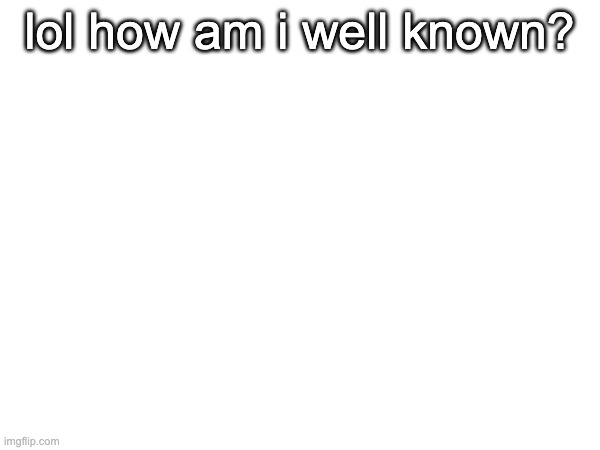 lol how am i well known? | made w/ Imgflip meme maker