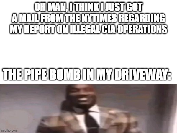 if they can overthrow a goverment they can afford a 1000$ pipebomb | OH MAN, I THINK I JUST GOT A MAIL FROM THE NYTIMES REGARDING MY REPORT ON ILLEGAL CIA OPERATIONS; THE PIPE BOMB IN MY DRIVEWAY: | image tagged in funny | made w/ Imgflip meme maker