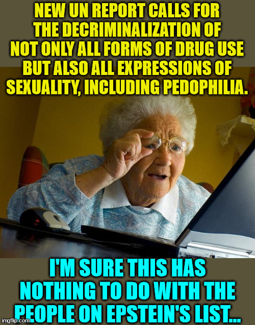 More proof the ruling elite want to normalize their debauchery... | NEW UN REPORT CALLS FOR THE DECRIMINALIZATION OF NOT ONLY ALL FORMS OF DRUG USE BUT ALSO ALL EXPRESSIONS OF SEXUALITY, INCLUDING PEDOPHILIA. I'M SURE THIS HAS NOTHING TO DO WITH THE PEOPLE ON EPSTEIN'S LIST... | image tagged in memes,grandma finds the internet,pedophilia | made w/ Imgflip meme maker