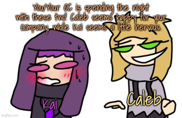 Here's a more simple and lighthearted RP! Rules in tags. | You/Your OC is spending the night with these two! Caleb seems happy for your company, while Kai seems a little nervous. Caleb; Kai | image tagged in no joke ocs,no op ocs,dont do anything you obviously shouldn't do,no romance or erp ew | made w/ Imgflip meme maker