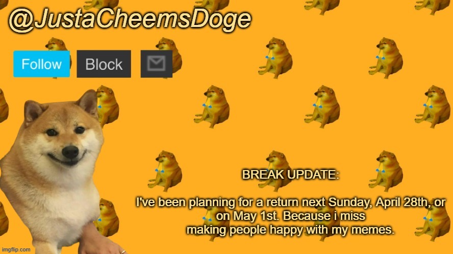 Break Update (4/19/2023) | BREAK UPDATE:
 
I've been planning for a return next Sunday, April 28th, or on May 1st. Because i miss making people happy with my memes. | image tagged in new justacheemsdoge announcement template | made w/ Imgflip meme maker