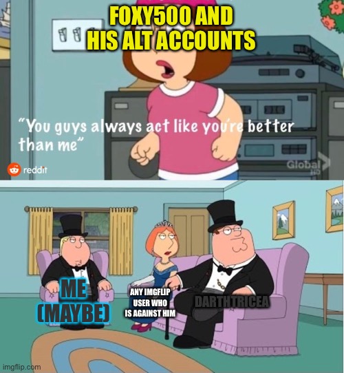 You Guys always act like you're better than me | FOXY500 AND HIS ALT ACCOUNTS; DARTHTRICEA; ME (MAYBE); ANY IMGFLIP USER WHO IS AGAINST HIM | image tagged in you guys always act like you're better than me | made w/ Imgflip meme maker