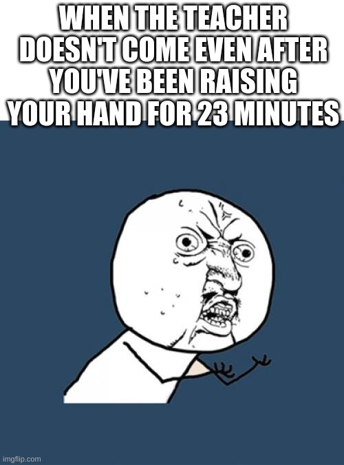 *hand pain intensifies* | WHEN THE TEACHER DOESN'T COME EVEN AFTER YOU'VE BEEN RAISING YOUR HAND FOR 23 MINUTES | image tagged in memes,y u no,unhelpful teacher,bruh,unhelpful high school teacher | made w/ Imgflip meme maker