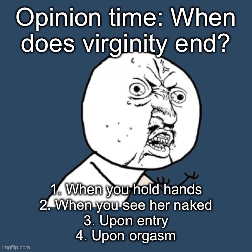 Y U No | Opinion time: When does virginity end? 1. When you hold hands
2. When you see her naked
3. Upon entry
4. Upon orgasm | image tagged in memes,y u no | made w/ Imgflip meme maker