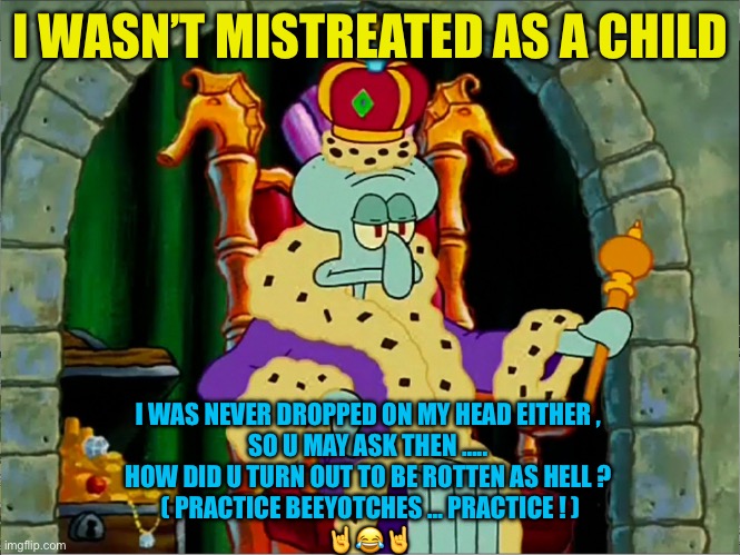 ROTTEN AS HELL  : ) | I WASN’T MISTREATED AS A CHILD; I WAS NEVER DROPPED ON MY HEAD EITHER , 
SO U MAY ASK THEN ….. 
HOW DID U TURN OUT TO BE ROTTEN AS HELL ? 
( PRACTICE BEEYOTCHES … PRACTICE ! )
🤘😂🤘 | image tagged in king squidward meme | made w/ Imgflip meme maker