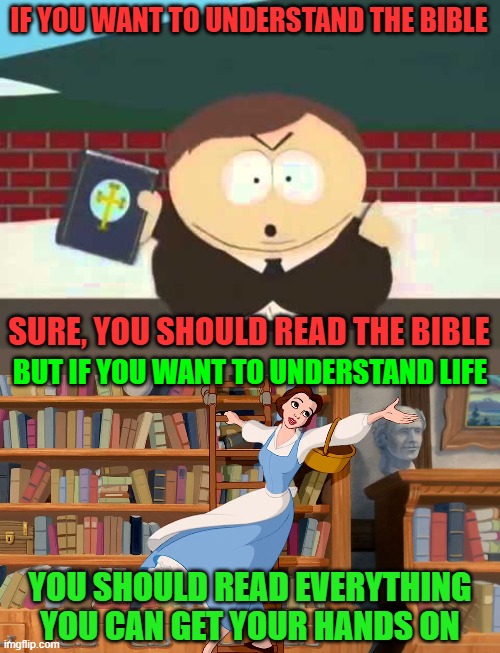 Even if one book could hold all the answers to life, you couldn't understand that book without reading other books as well. | IF YOU WANT TO UNDERSTAND THE BIBLE; SURE, YOU SHOULD READ THE BIBLE; BUT IF YOU WANT TO UNDERSTAND LIFE; YOU SHOULD READ EVERYTHING YOU CAN GET YOUR HANDS ON | image tagged in southpark cartman preacher bible televangelist pastor,belle library,reading,books,the bible,answers | made w/ Imgflip meme maker