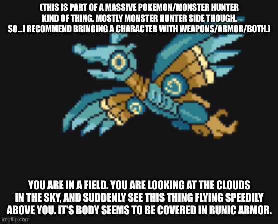 (THIS IS PART OF A MASSIVE POKEMON/MONSTER HUNTER KIND OF THING. MOSTLY MONSTER HUNTER SIDE THOUGH. SO...I RECOMMEND BRINGING A CHARACTER WITH WEAPONS/ARMOR/BOTH.); YOU ARE IN A FIELD. YOU ARE LOOKING AT THE CLOUDS IN THE SKY, AND SUDDENLY SEE THIS THING FLYING SPEEDILY ABOVE YOU. IT'S BODY SEEMS TO BE COVERED IN RUNIC ARMOR. | made w/ Imgflip meme maker