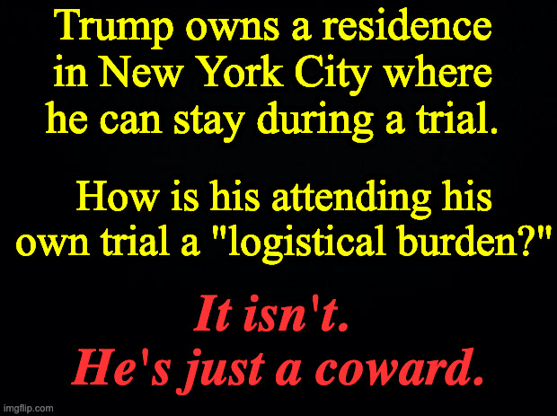 Black background | Trump owns a residence in New York City where he can stay during a trial. How is his attending his own trial a "logistical burden?"; It isn't. 
He's just a coward. | image tagged in black background | made w/ Imgflip meme maker