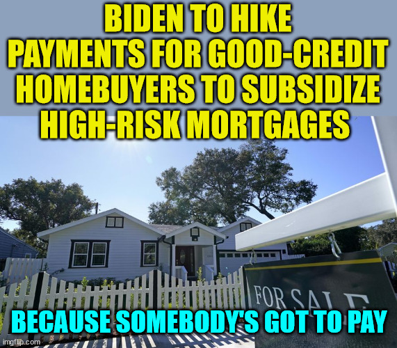 Another Biden lie exposed... | BIDEN TO HIKE PAYMENTS FOR GOOD-CREDIT HOMEBUYERS TO SUBSIDIZE HIGH-RISK MORTGAGES; BECAUSE SOMEBODY'S GOT TO PAY | image tagged in biden,hate,working class,americans | made w/ Imgflip meme maker