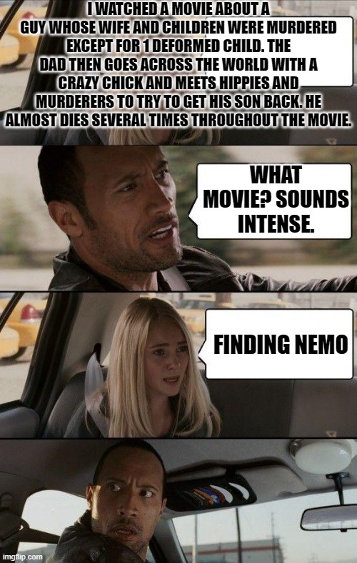 Im not wrong | I WATCHED A MOVIE ABOUT A GUY WHOSE WIFE AND CHILDREN WERE MURDERED EXCEPT FOR 1 DEFORMED CHILD. THE DAD THEN GOES ACROSS THE WORLD WITH A CRAZY CHICK AND MEETS HIPPIES AND MURDERERS TO TRY TO GET HIS SON BACK. HE ALMOST DIES SEVERAL TIMES THROUGHOUT THE MOVIE. WHAT MOVIE? SOUNDS INTENSE. FINDING NEMO | image tagged in rock driving longer,finding nemo,disney | made w/ Imgflip meme maker