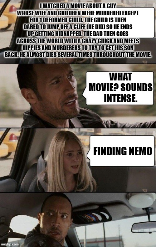 Finding nemo in a nutshell (updated) | I WATCHED A MOVIE ABOUT A GUY WHOSE WIFE AND CHILDREN WERE MURDERED EXCEPT FOR 1 DEFORMED CHILD. THE CHILD IS THEN DARED TO JUMP OFF A CLIFF (HE DID) SO HE ENDS UP GETTING KIDNAPPED. THE DAD THEN GOES ACROSS THE WORLD WITH A CRAZY CHICK AND MEETS HIPPIES AND MURDERERS TO TRY TO GET HIS SON BACK. HE ALMOST DIES SEVERAL TIMES THROUGHOUT THE MOVIE. WHAT MOVIE? SOUNDS INTENSE. FINDING NEMO | image tagged in rock driving longer,finding nemo,disney | made w/ Imgflip meme maker