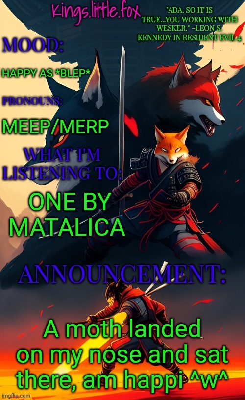 Kings.little.fox's announcement template (art by Spartan.Yoroi) | HAPPY AS *BLEP*; MEEP/MERP; ONE BY MATALICA; A moth landed on my nose and sat there, am happi ^w^ | image tagged in kings little fox's announcement template art by spartan yoroi | made w/ Imgflip meme maker