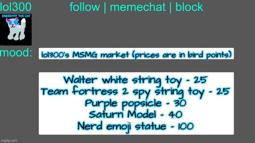 Lol300 announcement temp 3 | lol300's MSMG market (prices are in bird points); Walter white string toy - 25
Team fortress 2 spy string toy - 25
Purple popsicle - 30
Saturn Model - 40
Nerd emoji statue - 100 | image tagged in lol300 announcement temp 3 | made w/ Imgflip meme maker