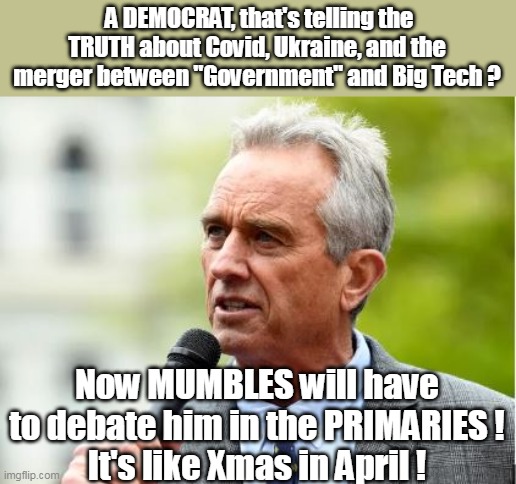 Kennedy V Empty Helmet ! | A DEMOCRAT, that's telling the TRUTH about Covid, Ukraine, and the merger between "Government" and Big Tech ? Now MUMBLES will have to debate him in the PRIMARIES !
It's like Xmas in April ! | image tagged in its like a wet dream,cant do this one from the basement | made w/ Imgflip meme maker