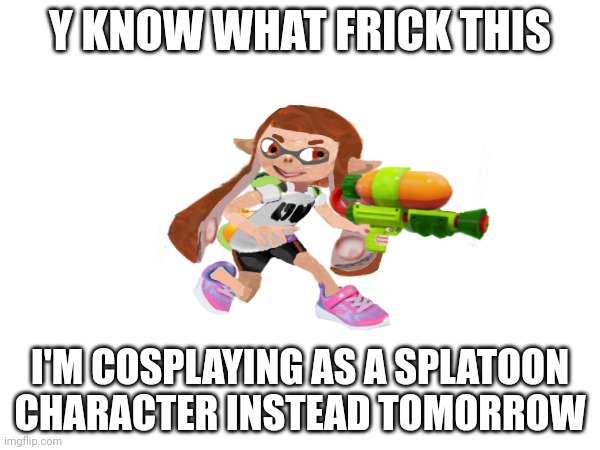 Y KNOW WHAT FRICK THIS; I'M COSPLAYING AS A SPLATOON CHARACTER INSTEAD TOMORROW | made w/ Imgflip meme maker