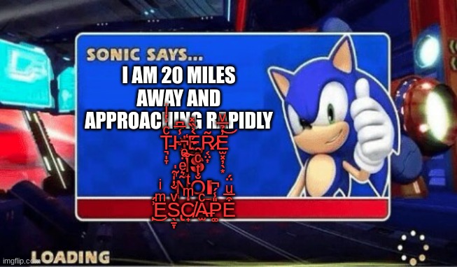 Sonic Says | I AM 20 MILES AWAY AND APPROACHING RAPIDLY T̵͉̩̞ͨ̇̔ͥH̾̅͆҉̞͔̫̥͓È̡̲̦̙̹͐̏̽R̷͔̤͎͂E̫͓̦̖͙̓̉̅ͮ͝ ̈ͤ̚I͓̩̐͠Ŝ ̧̪̣ͤ̎̃̍N͂͛ͤO͔̮̣̐ͭͨ̑͢Ι ̙͗́͜EͫͥS̢̖̱̞ͮ̆̓̍C | image tagged in sonic says | made w/ Imgflip meme maker