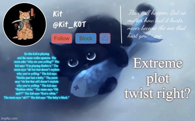 .... | So this kid is playing and the mom walks upstairs. The mom asks “why are you yelling?” The kid says “I’m playing Barbie’s.” The mom says “ok but that doesn’t explain why you’re yelling.” The kid says “Barbie just had a baby.” The mom says “ok but that still doesn’t explain why you’re yelling.” The kid says “Barbies white.” The mom says “Ok and??” The kid says “Ken’s white.” The mom says “ok??” The kid says “The baby’s black.”; Extreme plot twist right? | made w/ Imgflip meme maker