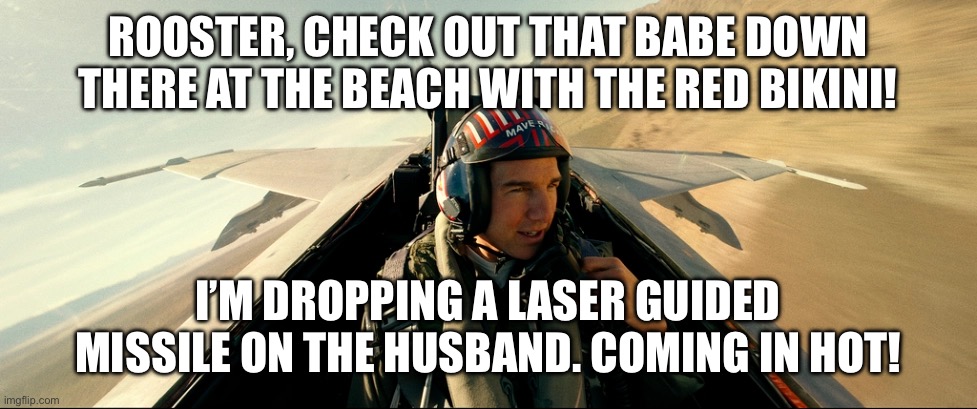 Top gun mission | ROOSTER, CHECK OUT THAT BABE DOWN THERE AT THE BEACH WITH THE RED BIKINI! I’M DROPPING A LASER GUIDED MISSILE ON THE HUSBAND. COMING IN HOT! | image tagged in top gun,maverick,tom cruise | made w/ Imgflip meme maker