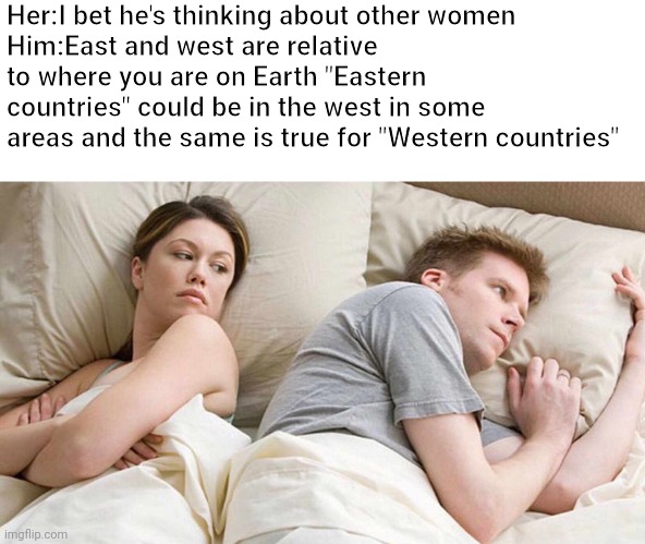 I Bet He's Thinking About Other Women Meme | Her:I bet he's thinking about other women
Him:East and west are relative to where you are on Earth "Eastern countries" could be in the west in some areas and the same is true for "Western countries" | image tagged in memes,i bet he's thinking about other women | made w/ Imgflip meme maker
