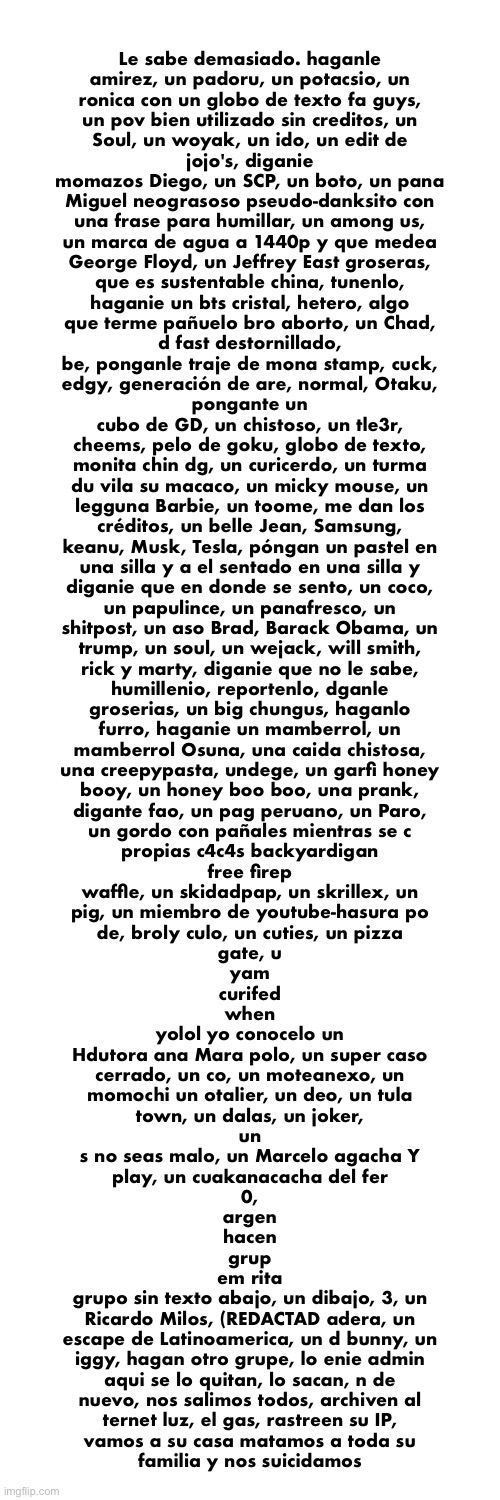 the funny spanish skeleton image, transcribed. {{COPYPASTA}} | Le sabe demasiado. haganle
amirez, un padoru, un potacsio, un
ronica con un globo de texto fa guys,
un pov bien utilizado sin creditos, un
Soul, un woyak, un ido, un edit de
jojo's, diganie
momazos Diego, un SCP, un boto, un pana
Miguel neograsoso pseudo-danksito con
una frase para humillar, un among us,
un marca de agua a 1440p y que medea
George Floyd, un Jeffrey East groseras,
que es sustentable china, tunenlo,
haganie un bts cristal, hetero, algo
que terme pañuelo bro aborto, un Chad,
d fast destornillado,
be, ponganle traje de mona stamp, cuck,
edgy, generación de are, normal, Otaku,
pongante un
cubo de GD, un chistoso, un tle3r,
cheems, pelo de goku, globo de texto,
monita chin dg, un curicerdo, un turma
du vila su macaco, un micky mouse, un
legguna Barbie, un toome, me dan los
créditos, un belle Jean, Samsung,
keanu, Musk, Tesla, póngan un pastel en
una silla y a el sentado en una silla y
diganie que en donde se sento, un coco,
un papulince, un panafresco, un
shitpost, un aso Brad, Barack Obama, un
trump, un soul, un wejack, will smith,
rick y marty, diganie que no le sabe,
humillenio, reportenlo, dganle
groserias, un big chungus, haganlo
furro, haganie un mamberrol, un
mamberrol Osuna, una caida chistosa,
una creepypasta, undege, un garfi honey
booy, un honey boo boo, una prank,
digante fao, un pag peruano, un Paro,
un gordo con pañales mientras se c
propias c4c4s backyardigan
free firep
waffle, un skidadpap, un skrillex, un
pig, un miembro de youtube-hasura po
de, broly culo, un cuties, un pizza
gate, u
yam
curifed
when
yolol yo conocelo un
Hdutora ana Mara polo, un super caso
cerrado, un co, un moteanexo, un
momochi un otalier, un deo, un tula
town, un dalas, un joker,
un
s no seas malo, un Marcelo agacha Y
play, un cuakanacacha del fer
0,
argen
hacen
grup
em rita
grupo sin texto abajo, un dibajo, 3, un
Ricardo Milos, (REDACTAD adera, un
escape de Latinoamerica, un d bunny, un
iggy, hagan otro grupe, lo enie admin
aqui se lo quitan, lo sacan, n de
nuevo, nos salimos todos, archiven al
ternet luz, el gas, rastreen su IP,
vamos a su casa matamos a toda su
familia y nos suicidamos | made w/ Imgflip meme maker