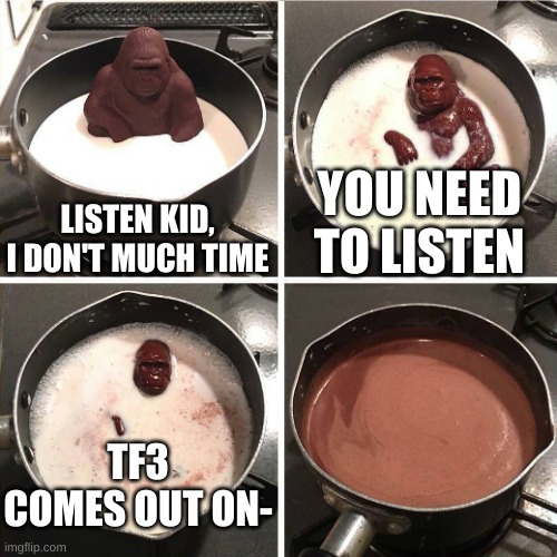 chocolate gorilla | LISTEN KID, I DON'T MUCH TIME; YOU NEED TO LISTEN; TF3 COMES OUT ON- | image tagged in chocolate gorilla | made w/ Imgflip meme maker