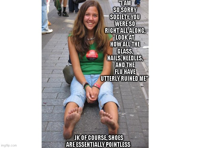 Barefoot girl sarcasm | "I AM SO SORRY SOCIETY, YOU WERE SO RIGHT ALL ALONG, LOOK AT HOW ALL THE GLASS, NAILS, NEEDLES, AND THE FLU HAVE UTTERLY RUINED ME"; JK OF COURSE, SHOES ARE ESSENTIALLY POINTLESS | image tagged in barefoot,healthy,health care,lifestyle | made w/ Imgflip meme maker