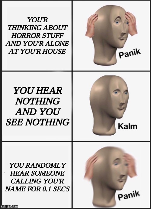Horrible situation. | YOU'R THINKING ABOUT HORROR STUFF AND YOU'R ALONE AT YOU'R HOUSE; YOU HEAR NOTHING AND YOU SEE NOTHING; YOU RANDOMLY HEAR SOMEONE CALLING YOU'R NAME FOR 0.1 SECS | image tagged in memes,panik kalm panik | made w/ Imgflip meme maker