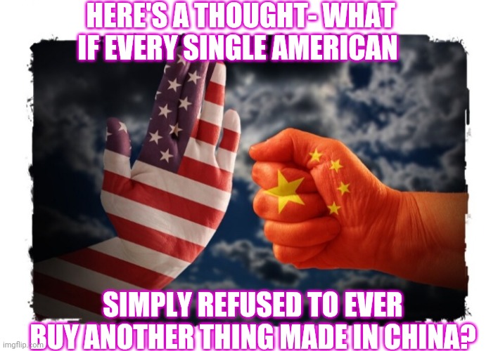 Bring Back Made In USA. Problem Solved | HERE'S A THOUGHT- WHAT IF EVERY SINGLE AMERICAN; SIMPLY REFUSED TO EVER BUY ANOTHER THING MADE IN CHINA? | image tagged in made in china,sucks,vote,republican party,vote trump | made w/ Imgflip meme maker