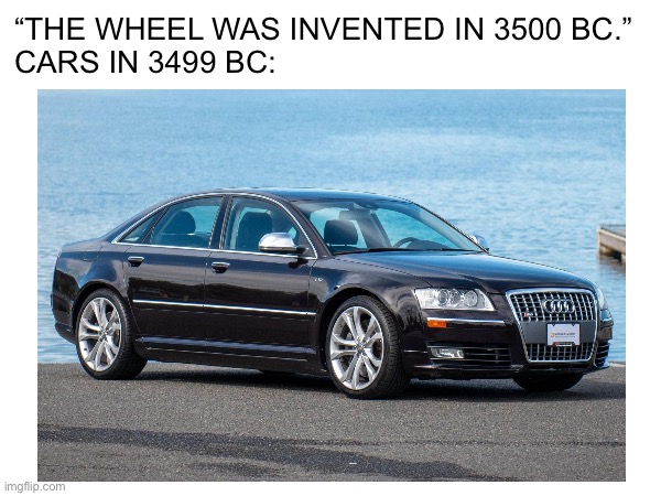 I don’t know if people will understand this | “THE WHEEL WAS INVENTED IN 3500 BC.”
CARS IN 3499 BC: | image tagged in history,invented,car | made w/ Imgflip meme maker