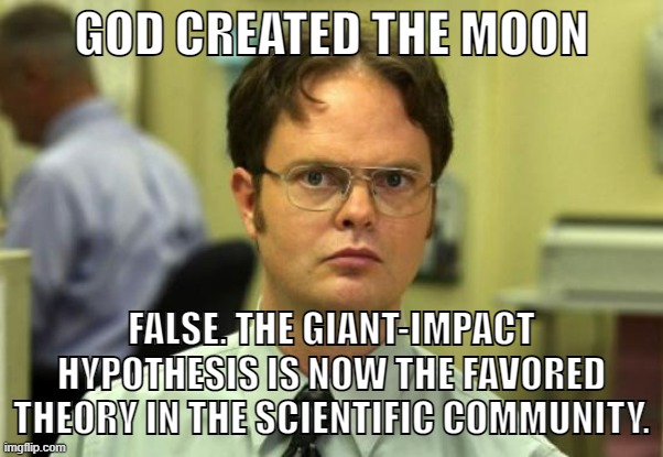 The moon and earth collided 4 billion years ago | GOD CREATED THE MOON; FALSE. THE GIANT-IMPACT HYPOTHESIS IS NOW THE FAVORED THEORY IN THE SCIENTIFIC COMMUNITY. | image tagged in memes,dwight schrute,science,religion,creationism,christianity | made w/ Imgflip meme maker