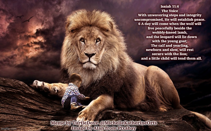 Lion Child | Isaiah 11:6
The Voice
With unwavering steps and integrity uncompromised, He will establish peace.

6 A day will come when the wolf will live peacefully beside the wobbly-kneed lamb,
    and the leopard will lie down with the young goat;
The calf and yearling, newborn and slow, will rest secure with the lion;
    and a little child will tend them all. Meme by TurtleDove .@MichelleKatherineOrts
Image by Alan from Pixabay | image tagged in religion,lion,jesus,child | made w/ Imgflip meme maker