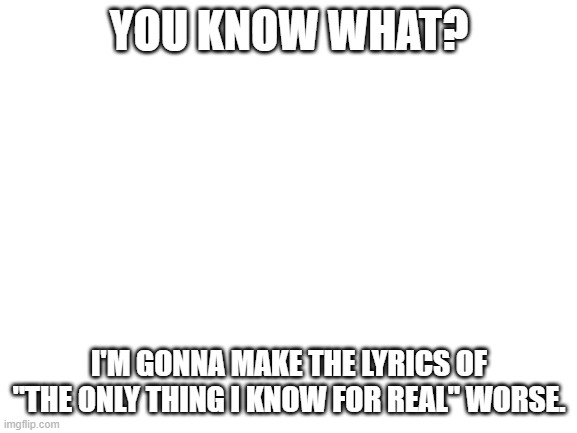 Will post the lyrics. | YOU KNOW WHAT? I'M GONNA MAKE THE LYRICS OF "THE ONLY THING I KNOW FOR REAL" WORSE. | image tagged in blank white template,funny,memes,cursed,metal gear | made w/ Imgflip meme maker