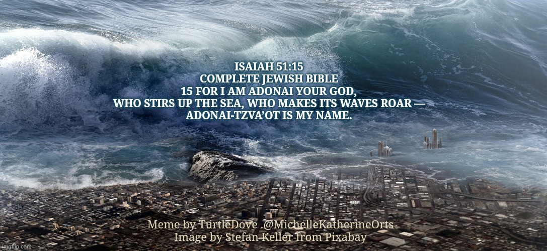 Roaring Seas | ISAIAH 51:15
COMPLETE JEWISH BIBLE
15 FOR I AM ADONAI YOUR GOD,
WHO STIRS UP THE SEA, WHO MAKES ITS WAVES ROAR —
ADONAI-TZVA’OT IS MY NAME. Meme by TurtleDove .@MichelleKatherineOrts Image by Stefan Keller from Pixabay | image tagged in waves,god,jesus,judgement,apocalypse,end of the world | made w/ Imgflip meme maker