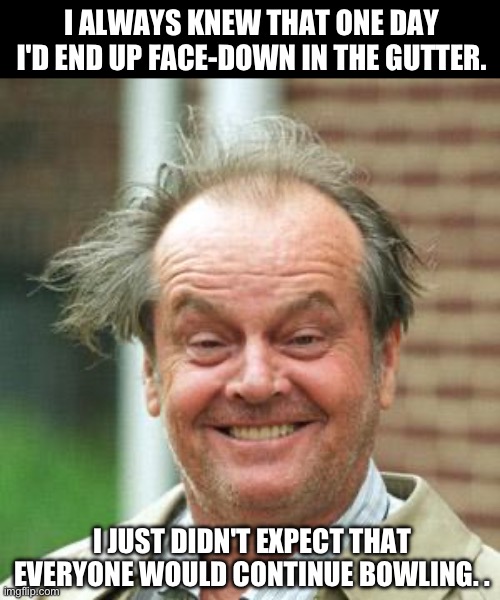 Gutter | I ALWAYS KNEW THAT ONE DAY I'D END UP FACE-DOWN IN THE GUTTER. I JUST DIDN'T EXPECT THAT EVERYONE WOULD CONTINUE BOWLING. . | image tagged in jack nicholson crazy hair | made w/ Imgflip meme maker