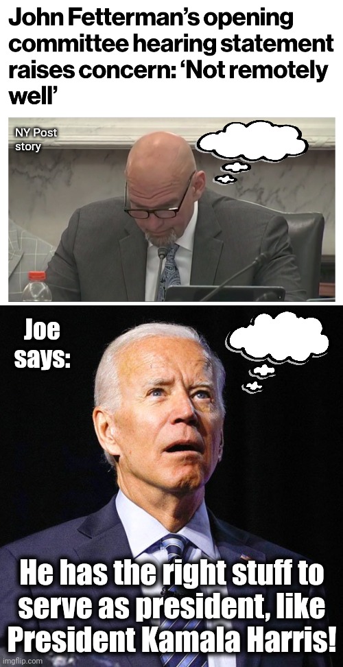 Two mentally-incapacitated democrats | NY Post
story; Joe
says:; He has the right stuff to
serve as president, like
President Kamala Harris! | image tagged in joe biden,john fetterman,democrats,mentally incapacitated | made w/ Imgflip meme maker