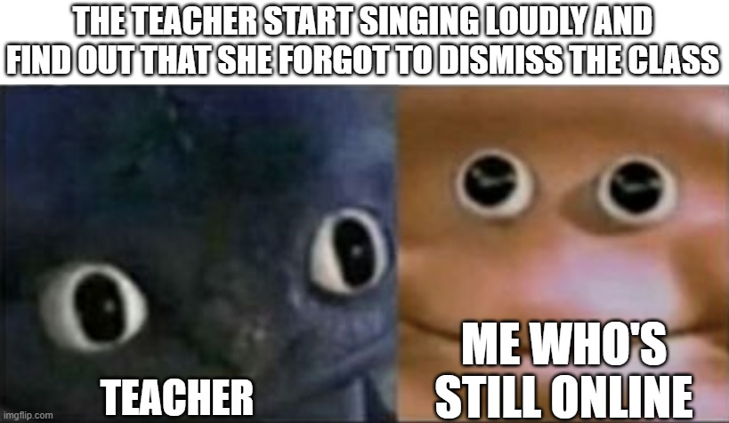 Blank stare dragon | THE TEACHER START SINGING LOUDLY AND FIND OUT THAT SHE FORGOT TO DISMISS THE CLASS; ME WHO'S STILL ONLINE; TEACHER | image tagged in blank stare dragon | made w/ Imgflip meme maker