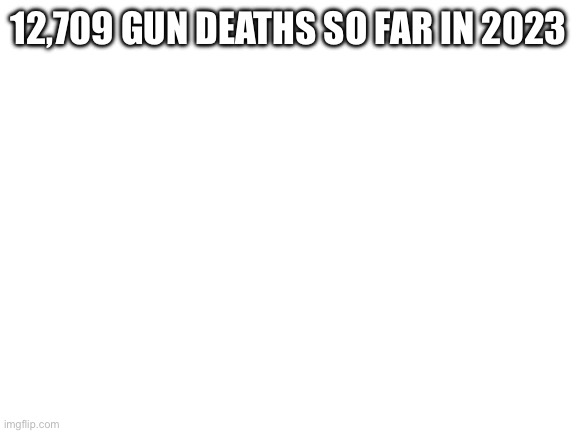 Blank White Template | 12,709 GUN DEATHS SO FAR IN 2023 | image tagged in blank white template | made w/ Imgflip meme maker