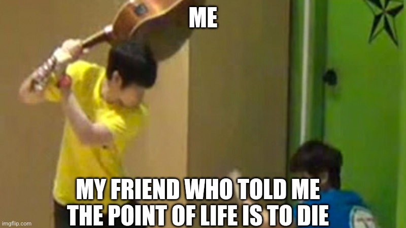 The friend is wrong. | ME; MY FRIEND WHO TOLD ME THE POINT OF LIFE IS TO DIE | image tagged in guitar hit | made w/ Imgflip meme maker