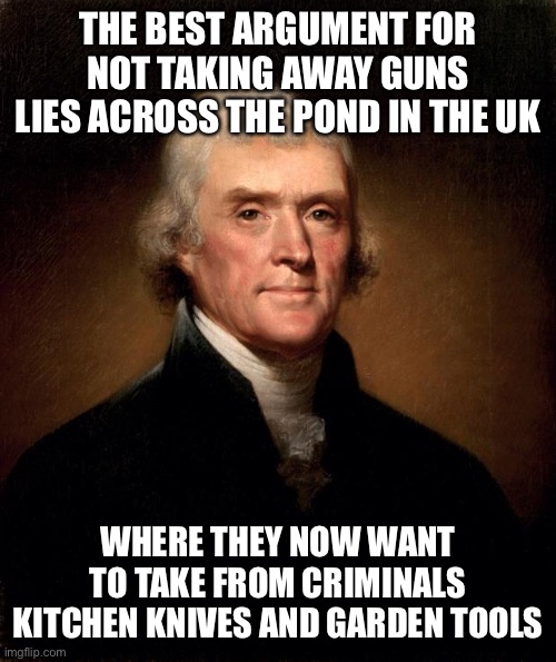 What evil lurks in the hearts and minds of men. Let us remove the evil. | THE BEST ARGUMENT FOR NOT TAKING AWAY GUNS LIES ACROSS THE POND IN THE UK; WHERE THEY NOW WANT TO TAKE FROM CRIMINALS KITCHEN KNIVES AND GARDEN TOOLS | image tagged in thomas jefferson,crime | made w/ Imgflip meme maker