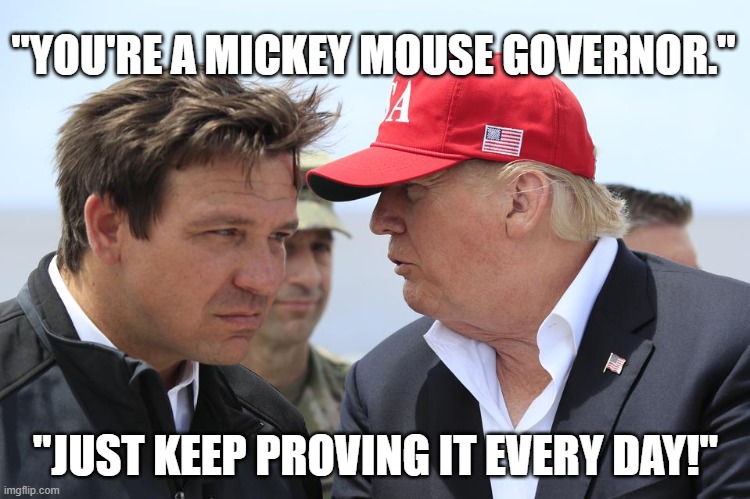 DeSantis mickey Mouse | "YOU'RE A MICKEY MOUSE GOVERNOR."; "JUST KEEP PROVING IT EVERY DAY!" | image tagged in trump and desantis | made w/ Imgflip meme maker
