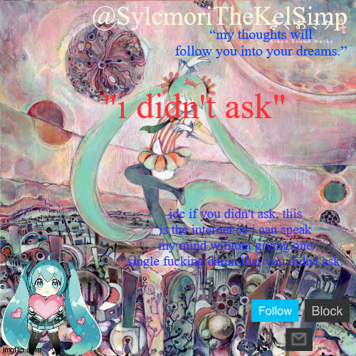 sylc's kikuo miku temp | "i didn't ask"; idc if you didn't ask, this is the internet so i can speak my mind without giving one single fucking damn that you didn't ask. | image tagged in sylc's kikuo miku temp | made w/ Imgflip meme maker