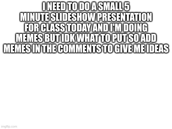 pls help me | I NEED TO DO A SMALL 5 MINUTE SLIDESHOW PRESENTATION FOR CLASS TODAY AND I'M DOING MEMES BUT IDK WHAT TO PUT SO ADD MEMES IN THE COMMENTS TO GIVE ME IDEAS | made w/ Imgflip meme maker