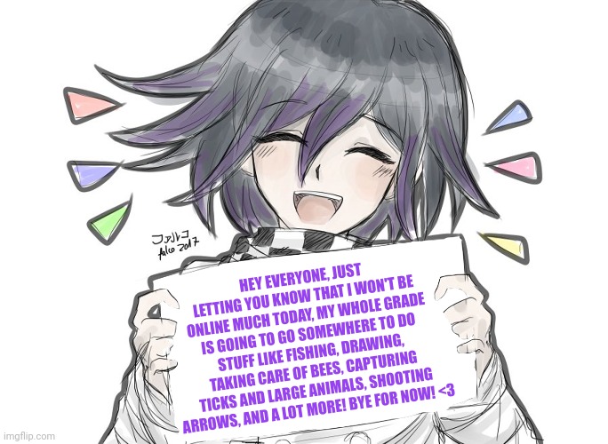 <3 | HEY EVERYONE, JUST LETTING YOU KNOW THAT I WON'T BE ONLINE MUCH TODAY, MY WHOLE GRADE IS GOING TO GO SOMEWHERE TO DO STUFF LIKE FISHING, DRAWING, TAKING CARE OF BEES, CAPTURING TICKS AND LARGE ANIMALS, SHOOTING ARROWS, AND A LOT MORE! BYE FOR NOW! <3 | made w/ Imgflip meme maker