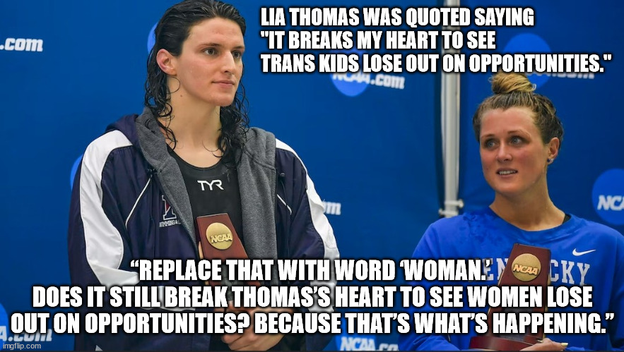 “Lia Thomas was quoted saying ‘It breaks my heart to see trans kids lose out on opportunities.” | LIA THOMAS WAS QUOTED SAYING "IT BREAKS MY HEART TO SEE TRANS KIDS LOSE OUT ON OPPORTUNITIES."; “REPLACE THAT WITH WORD ‘WOMAN.’ 
DOES IT STILL BREAK THOMAS’S HEART TO SEE WOMEN LOSE OUT ON OPPORTUNITIES? BECAUSE THAT’S WHAT’S HAPPENING.” | image tagged in lia thomas | made w/ Imgflip meme maker