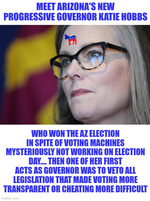 Do Democrats cheat? I don't know, is water still wet? | MEET ARIZONA'S NEW PROGRESSIVE GOVERNOR KATIE HOBBS; WHO WON THE AZ ELECTION IN SPITE OF VOTING MACHINES MYSTERIOUSLY NOT WORKING ON ELECTION DAY.... THEN ONE OF HER FIRST ACTS AS GOVERNOR WAS TO VETO ALL LEGISLATION THAT MADE VOTING MORE TRANSPARENT OR CHEATING MORE DIFFICULT | image tagged in democrats,arizona,cheating,liberal logic,proof,outrage | made w/ Imgflip meme maker