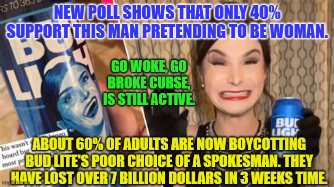 Bud lite | NEW POLL SHOWS THAT ONLY 40% SUPPORT THIS MAN PRETENDING TO BE WOMAN. GO WOKE, GO BROKE CURSE, IS STILL ACTIVE. ABOUT 60% OF ADULTS ARE NOW BOYCOTTING BUD LITE'S POOR CHOICE OF A SPOKESMAN. THEY HAVE LOST OVER 7 BILLION DOLLARS IN 3 WEEKS TIME. | image tagged in bud lite | made w/ Imgflip meme maker