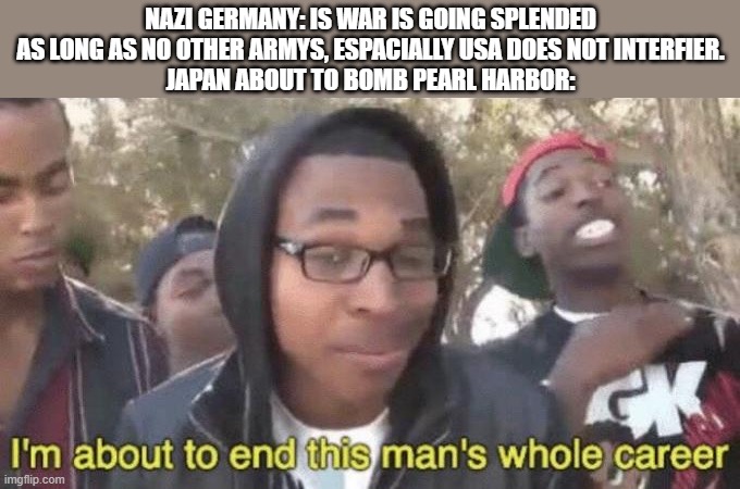 I’m about to end this man’s whole career | NAZI GERMANY: IS WAR IS GOING SPLENDED AS LONG AS NO OTHER ARMYS, ESPACIALLY USA DOES NOT INTERFIER.
JAPAN ABOUT TO BOMB PEARL HARBOR: | image tagged in i m about to end this man s whole career | made w/ Imgflip meme maker