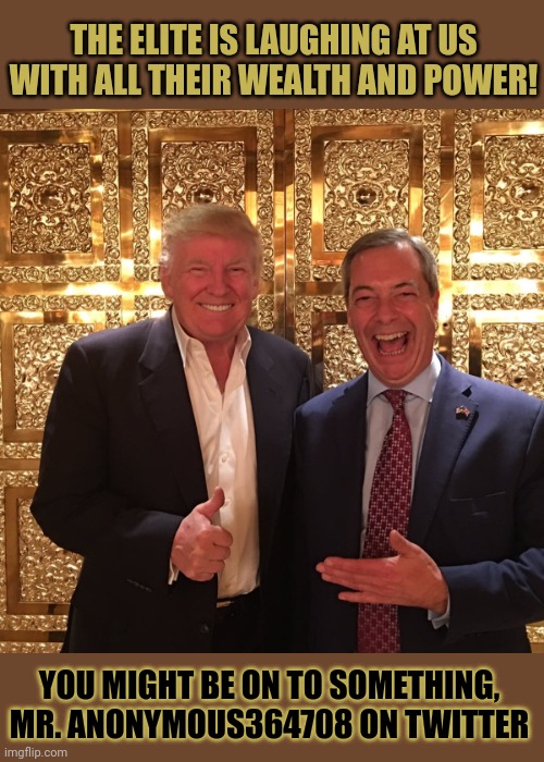 Why is the elite laughing at us? | THE ELITE IS LAUGHING AT US
WITH ALL THEIR WEALTH AND POWER! YOU MIGHT BE ON TO SOMETHING,
MR. ANONYMOUS364708 ON TWITTER | image tagged in elite,nigel farage,donald trump,fools,brexit,think about it | made w/ Imgflip meme maker